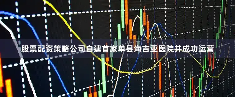 股票配资策略公司自建首家单县海吉亚医院并成功运营