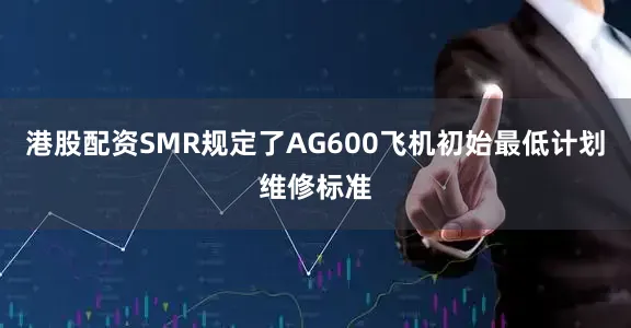 港股配资SMR规定了AG600飞机初始最低计划维修标准