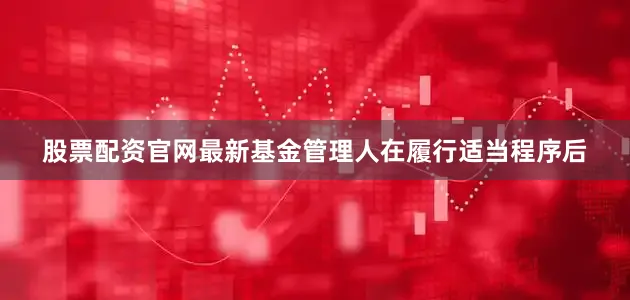 股票配资官网最新基金管理人在履行适当程序后
