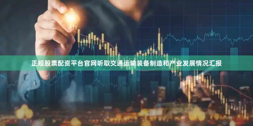 正规股票配资平台官网听取交通运输装备制造和产业发展情况汇报